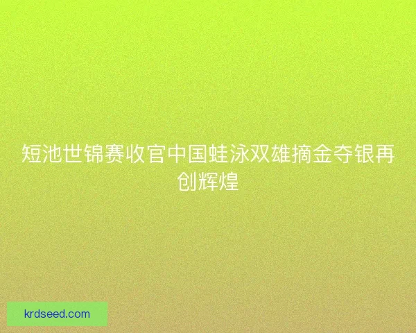 短池世锦赛收官中国蛙泳双雄摘金夺银再创辉煌