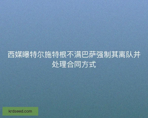 西媒曝特尔施特根不满巴萨强制其离队并处理合同方式
