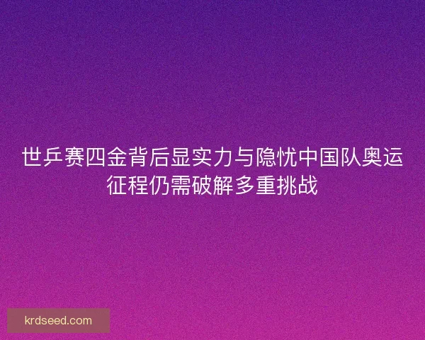 世乒赛四金背后显实力与隐忧中国队奥运征程仍需破解多重挑战