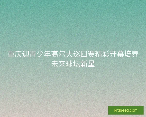 重庆迎青少年高尔夫巡回赛精彩开幕培养未来球坛新星