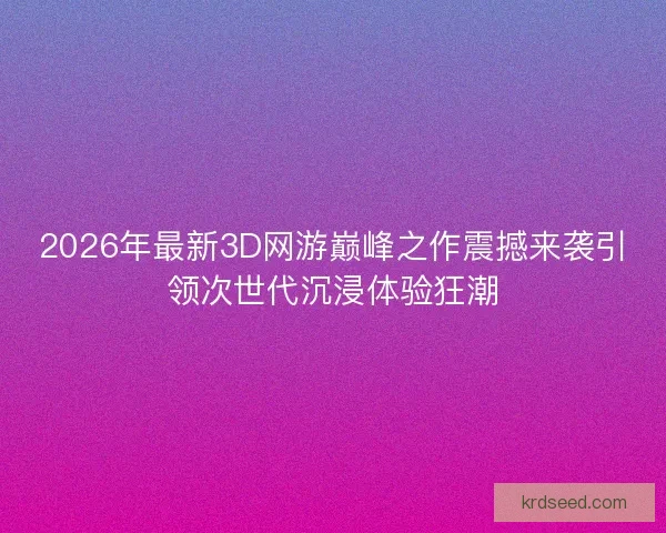 2026年最新3D网游巅峰之作震撼来袭引领次世代沉浸体验狂潮