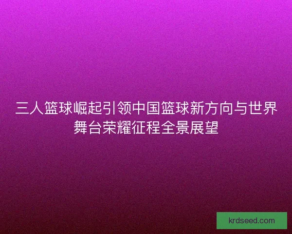 三人篮球崛起引领中国篮球新方向与世界舞台荣耀征程全景展望