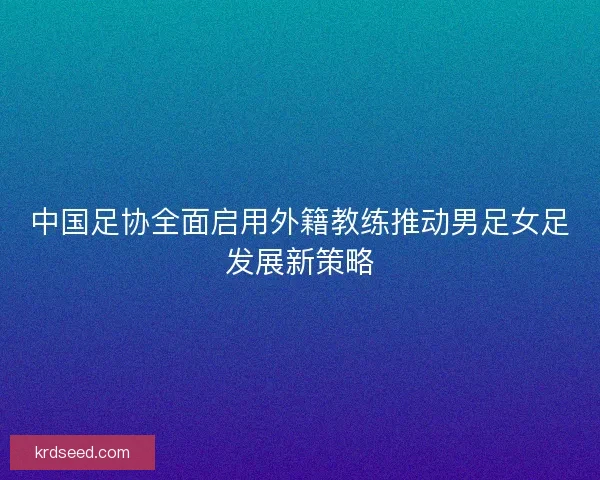 中国足协全面启用外籍教练推动男足女足发展新策略