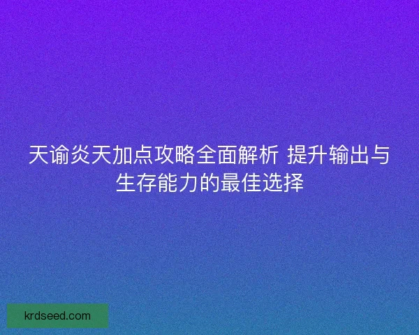 天谕炎天加点攻略全面解析 提升输出与生存能力的最佳选择