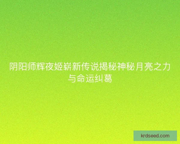 阴阳师辉夜姬崭新传说揭秘神秘月亮之力与命运纠葛