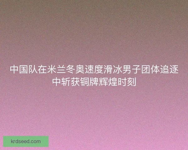 中国队在米兰冬奥速度滑冰男子团体追逐中斩获铜牌辉煌时刻
