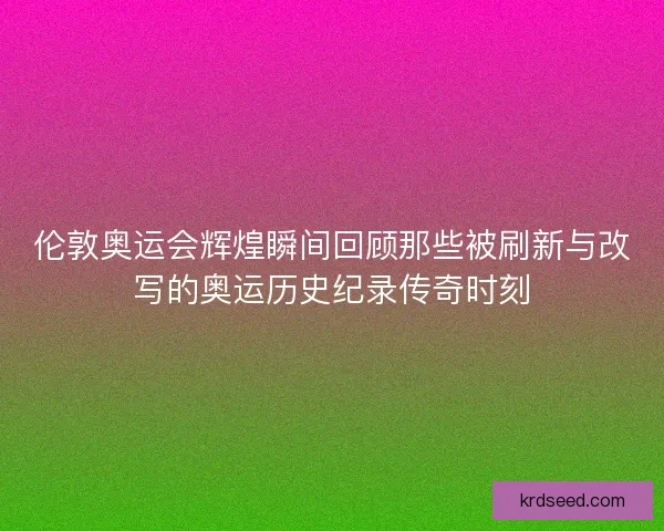伦敦奥运会辉煌瞬间回顾那些被刷新与改写的奥运历史纪录传奇时刻