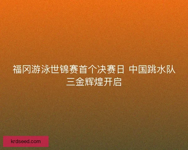 福冈游泳世锦赛首个决赛日 中国跳水队三金辉煌开启 福冈游泳世锦赛首个决赛日 中国跳水队三金辉煌开启