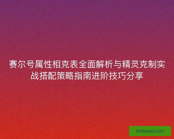 赛尔号属性相克表全面解析与精灵克制实战搭配策略指南进阶技巧分享