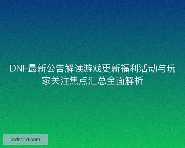 DNF最新公告解读游戏更新福利活动与玩家关注焦点汇总全面解析