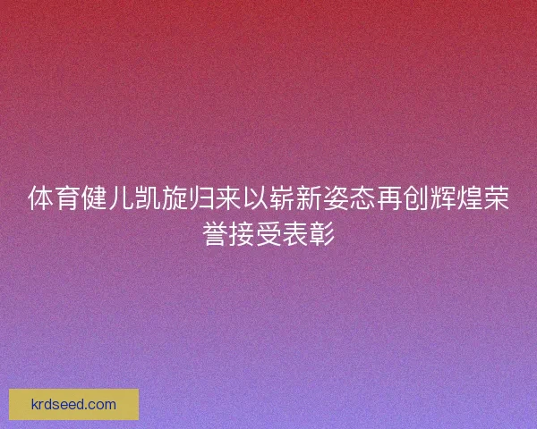 体育健儿凯旋归来以崭新姿态再创辉煌荣誉接受表彰