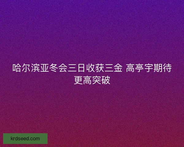 哈尔滨亚冬会三日收获三金 高亭宇期待更高突破