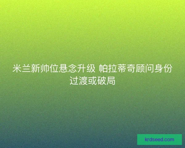 米兰新帅位悬念升级 帕拉蒂奇顾问身份过渡或破局