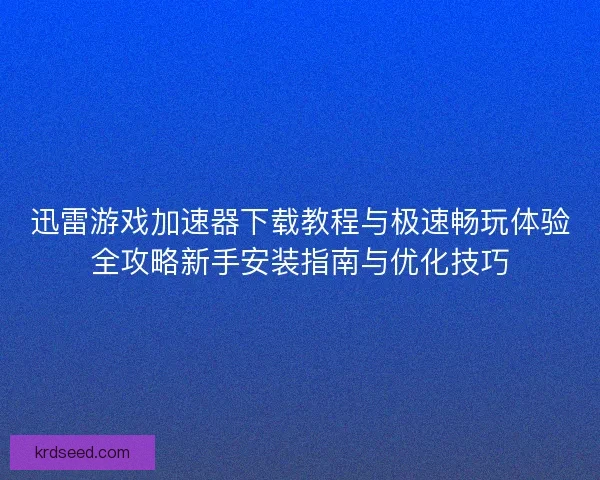 迅雷游戏加速器下载教程与极速畅玩体验全攻略新手安装指南与优化技巧