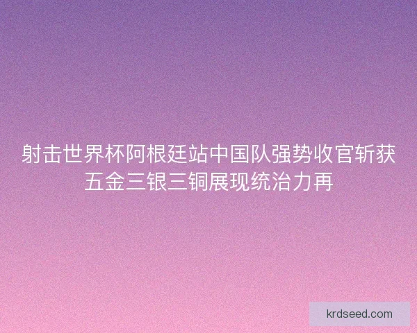 射击世界杯阿根廷站中国队强势收官斩获五金三银三铜展现统治力再