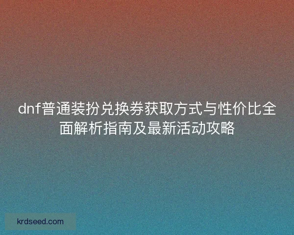 dnf普通装扮兑换券获取方式与性价比全面解析指南及最新活动攻略