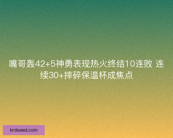嘴哥轰42+5神勇表现热火终结10连败 连续30+摔碎保温杯成焦点