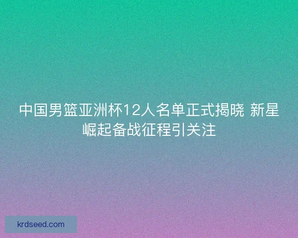 中国男篮亚洲杯12人名单正式揭晓 新星崛起备战征程引关注