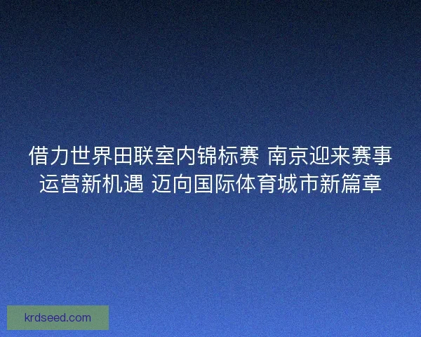 借力世界田联室内锦标赛 南京迎来赛事运营新机遇 迈向国际体育城市新篇章 借力世界田联室内锦标赛 南京迎来赛事运营新机遇 迈向国际体育城市新篇章