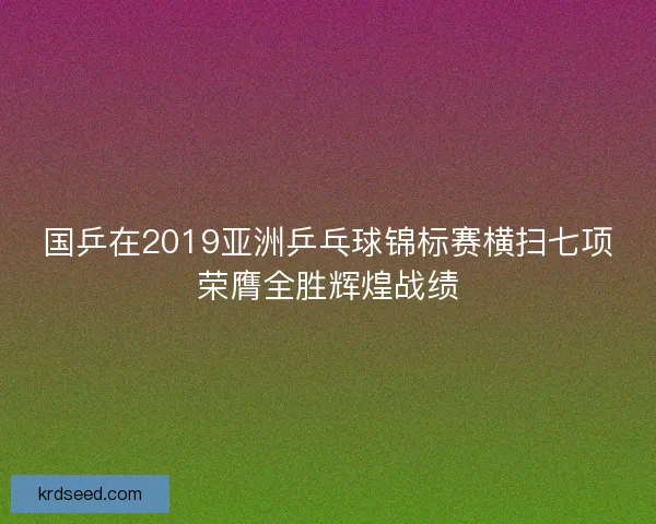 国乒在2019亚洲乒乓球锦标赛横扫七项荣膺全胜辉煌战绩 国乒在2019亚洲乒乓球锦标赛横扫七项荣膺全胜辉煌战绩