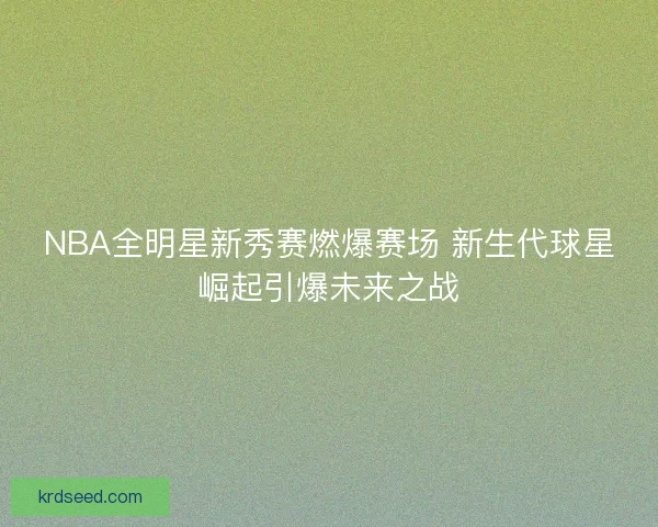 NBA全明星新秀赛燃爆赛场 新生代球星崛起引爆未来之战