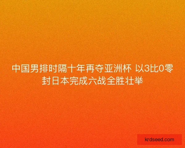 中国男排时隔十年再夺亚洲杯 以3比0零封日本完成六战全胜壮举 中国男排时隔十年再夺亚洲杯 以3比0零封日本完成六战全胜壮举