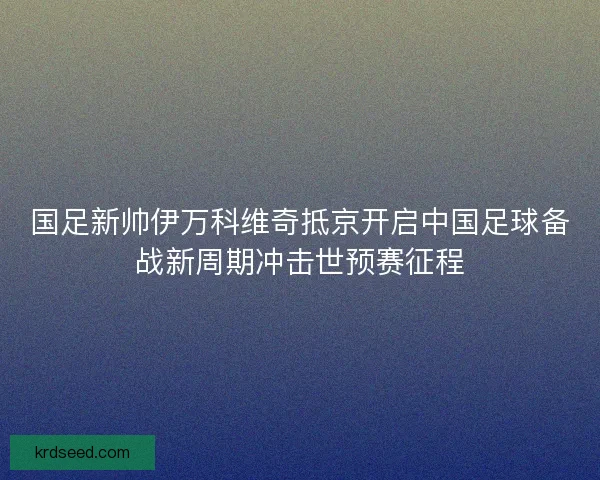 国足新帅伊万科维奇抵京开启中国足球备战新周期冲击世预赛征程 国足新帅伊万科维奇抵京开启中国足球备战新周期冲击世预赛征程
